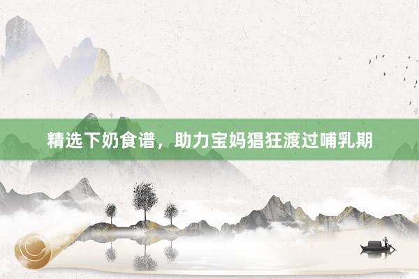 精选下奶食谱，助力宝妈猖狂渡过哺乳期