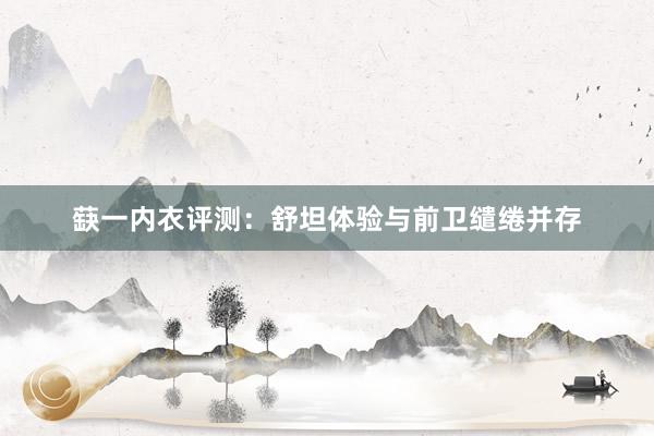 蒛一内衣评测：舒坦体验与前卫缱绻并存