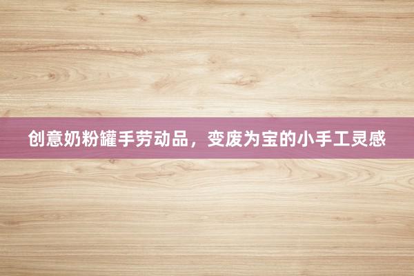 创意奶粉罐手劳动品，变废为宝的小手工灵感