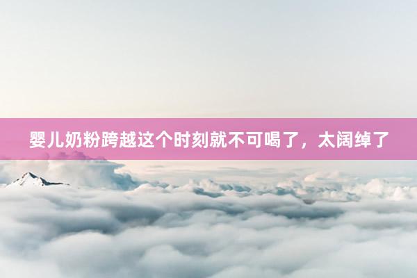 婴儿奶粉跨越这个时刻就不可喝了，太阔绰了