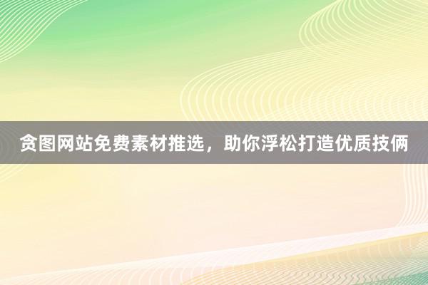 贪图网站免费素材推选，助你浮松打造优质技俩
