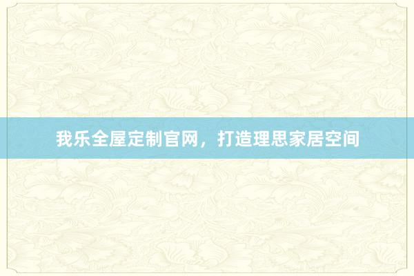 我乐全屋定制官网，打造理思家居空间