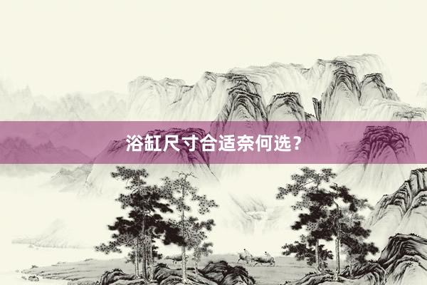 浴缸尺寸合适奈何选？