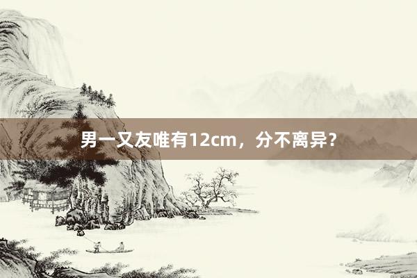 男一又友唯有12cm，分不离异？
