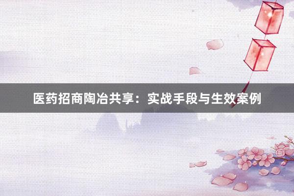 医药招商陶冶共享：实战手段与生效案例